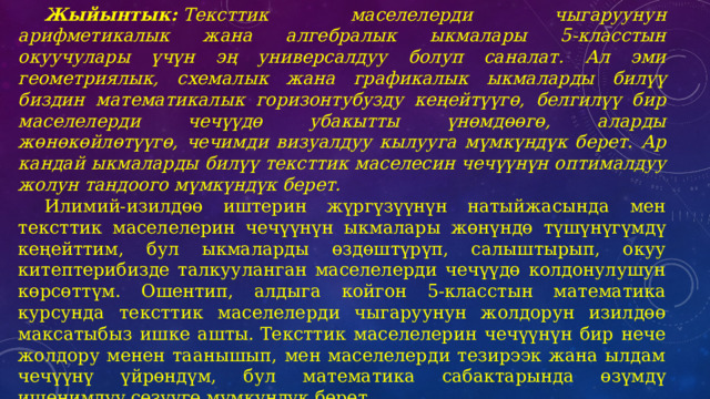 Жыйынтык:  Тексттик маселелерди чыгаруунун арифметикалык жана алгебралык ыкмалары 5-класстын окуучулары үчүн эң универсалдуу болуп саналат. Ал эми геометриялык, схемалык жана графикалык ыкмаларды билүү биздин математикалык горизонтубузду кеңейтүүгө, белгилүү бир маселелерди чечүүдө убакытты үнөмдөөгө, аларды жөнөкөйлөтүүгө, чечимди визуалдуу кылууга мүмкүндүк берет. Ар кандай ыкмаларды билүү тексттик маселесин чечүүнүн оптималдуу жолун тандоого мүмкүндүк берет.       Илимий-изилдөө иштерин жүргүзүүнүн натыйжасында мен тексттик маселелерин чечүүнүн ыкмалары жөнүндө түшүнүгүмдү кеңейттим, бул ыкмаларды өздөштүрүп, салыштырып, окуу китептерибизде талкууланган маселелерди чечүүдө колдонулушун көрсөттүм. Ошентип, алдыга койгон 5-класстын математика курсунда тексттик маселелерди чыгаруунун жолдорун изилдөө максатыбыз ишке ашты. Тексттик маселелерин чечүүнүн бир нече жолдору менен таанышып, мен маселелерди тезирээк жана ылдам чечүүнү үйрөндүм, бул математика сабактарында өзүмдү ишенимдүү сезүүгө мүмкүндүк берет. 