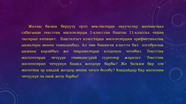 Жалпы билим берүүчү орто мектептерде окуучулар математика сабагынан тексттик маселелерди 1-класстан баштап 11-класска чейин чыгарып келишет. Башталгыч класстарда маселелердин арифметикалык ыкмалары менен таанышабыз. Ал эми бешинчи класста биз алгебралык ыкманы карайбыз же теңдемелерди колдонуп чечебиз. Тексттик маселелерди чечүүдө төмөндөгүдөй суроолор жаралат: Тексттик маселелерин чечүүнүн башка жолдору барбы? Же балким бир эле маселени ар кандай жолдор менен чечсе болобу? Кандайдыр бир маселени чечүүнүн эң оңой жолу барбы? 