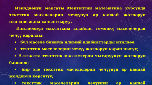 Изилдөөнүн максаты. Мектептин математика курсунда тексттик маселелерин чечүүнүн ар кандай жолдорун изилдөө жана салыштыруу.   Изилдөөнүн максатына ылайык, төмөнкү маселелерди чечүү каралды: ·    бул маселе боюнча илимий адабияттарды изилдөө; ·    тексттик маселелерин чечүү жолдорун карап чыгуу; ·   5-класста тексттик маселелерди чыгаруунун жолдорун баяндоо; ·     бир эле тексттик маселелерди чечүүнүн ар кандай жолдорун көрсөтүү; ·     тексттик маселелерин чечүүнүн ар кандай ыкмаларына салыштырма анализ жүргүзүү жана эң рационалдуусун аныктоо. ·    тексттик маселелерин чечүүнүн ар кандай жолдорун билүүнүн артыкчылыгын көрсөтүү. 