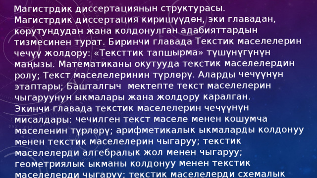 Магистрдик диссертациянын структурасы. Магистрдик диссертация киришүүдөн, эки главадан, корутундудан жана колдонулган адабияттардын тизмесинен турат. Биринчи главада Текстик маселелерин чечүү жолдору: «Тексттик тапшырма» түшүнүгүнүн маңызы. Математиканы окутууда текстик маселелердин ролу; Текст маселелеринин түрлөрү. Аларды чечүүнүн этаптары; Башталгыч  мектепте текст маселелерин чыгаруунун ыкмалары жана жолдору каралган. Экинчи главада текстик маселелерин чечүүнүн мисалдары: чечилген текст маселе менен кошумча маселенин түрлөрү; арифметикалык ыкмаларды колдонуу менен текстик маселелерин чыгаруу; текстик маселелерди алгебралык жол менен чыгаруу; геометриялык ыкманы колдонуу менен текстик маселелерди чыгаруу; текстик маселелерди схемалык түрдө чыгаруу; текстик маселелерди графикалык түрдө чыгаруу жазылган жана көрсөтүлгөн. 