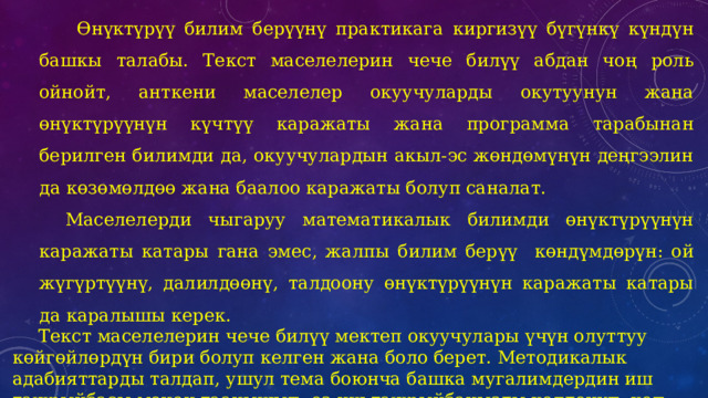    Өнүктүрүү билим берүүнү практикага киргизүү бүгүнкү күндүн башкы талабы. Текст маселелерин чече билүү абдан чоң роль ойнойт, анткени маселелер окуучуларды окутуунун жана өнүктүрүүнүн күчтүү каражаты жана программа тарабынан берилген билимди да, окуучулардын акыл-эс жөндөмүнүн деңгээлин да көзөмөлдөө жана баалоо каражаты болуп саналат. Маселелерди чыгаруу математикалык билимди өнүктүрүүнүн каражаты катары гана эмес, жалпы билим берүү   көндүмдөрүн: ой жүгүртүүнү, далилдөөнү, талдоону өнүктүрүүнүн каражаты катары да каралышы керек. Текст маселелерин чече билүү мектеп окуучулары үчүн олуттуу көйгөйлөрдүн бири болуп келген жана боло берет. Методикалык адабияттарды талдап, ушул тема боюнча башка мугалимдердин иш тажрыйбасы менен таанышып, өз иш тажрыйбаңызды колдонуп, көп сандагы окшош маселелерди чечүү, бардык түрдөгү маселелерди талдоо жана чечүү жөндөмдүүлүгүнүн чече билүү жөндөмдүүлүгүнө өбөлгө түзөрүн аныктоо керек.   
