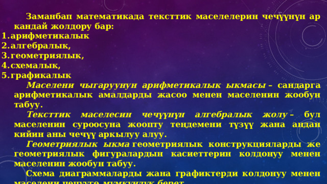 Заманбап математикада тексттик маселелерин чечүүнүн ар кандай жолдору бар: арифметикалык алгебралык, геометриялык, схемалык, графикалык Маселени чыгаруунун арифметикалык ыкмасы  – сандарга арифметикалык амалдарды жасоо менен маселенин жообун табуу. Тексттик маселесин чечүүнүн алгебралык жолу  – бул маселенин суроосуна жоопту теңдемени түзүү жана андан кийин аны чечүү аркылуу алуу. Геометриялык ыкма  геометриялык конструкцияларды же геометриялык фигуралардын касиеттерин колдонуу менен маселенин жообун табуу. Схема диаграммаларды жана графиктерди колдонуу менен маселени чечүүгө  мүмкүндүк берет . Графикалык ыкма  тик бурчтуу координаттар системасындагы графиктерди колдонуу менен маселени чечүүгө мүмкүндүк берет. 