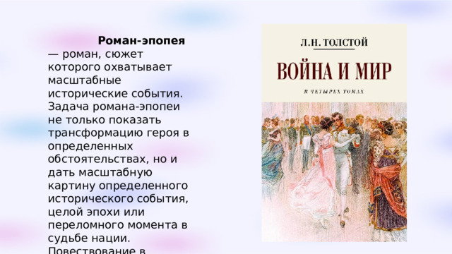   Роман-эпопея — роман, сюжет которого охватывает масштабные исторические события. Задача романа-эпопеи не только показать трансформацию героя в определенных обстоятельствах, но и дать масштабную картину определенного исторического события, целой эпохи или переломного момента в судьбе нации. Повествование в романе-эпопее, как правило, охватывает большое количество персонажей, главных и второстепенных. 