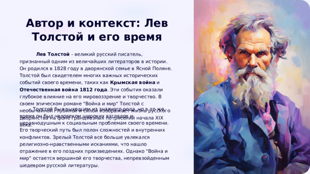  Автор и контекст: Лев Толстой и его время  Лев Толстой - великий русский писатель, признанный одним из величайших литераторов в истории. Он родился в 1828 году в дворянской семье в Ясной Поляне. Толстой был свидетелем многих важных исторических событий своего времени, таких как Крымская война и Отечественная война 1812 года . Эти события оказали глубокое влияние на его мировоззрение и творчество. В своем эпическом романе 