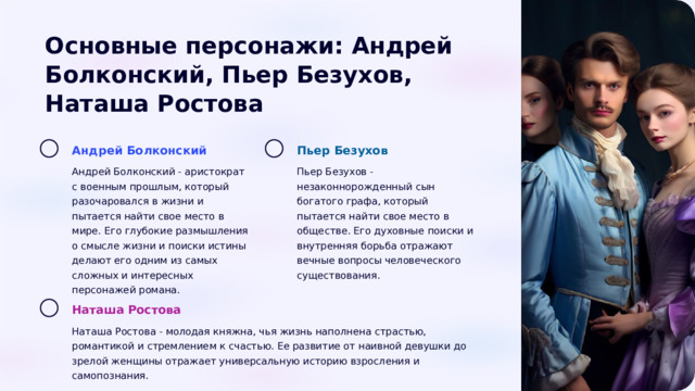  Основные персонажи: Андрей Болконский, Пьер Безухов, Наташа Ростова Андрей Болконский Пьер Безухов Андрей Болконский - аристократ с военным прошлым, который разочаровался в жизни и пытается найти свое место в мире. Его глубокие размышления о смысле жизни и поиски истины делают его одним из самых сложных и интересных персонажей романа. Пьер Безухов - незаконнорожденный сын богатого графа, который пытается найти свое место в обществе. Его духовные поиски и внутренняя борьба отражают вечные вопросы человеческого существования. Наташа Ростова Наташа Ростова - молодая княжна, чья жизнь наполнена страстью, романтикой и стремлением к счастью. Ее развитие от наивной девушки до зрелой женщины отражает универсальную историю взросления и самопознания. 
