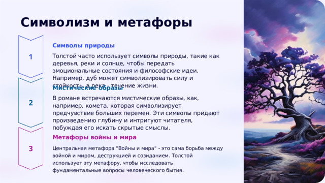  Символизм и метафоры Символы природы Толстой часто использует символы природы, такие как деревья, реки и солнце, чтобы передать эмоциональные состояния и философские идеи. Например, дуб может символизировать силу и стойкость, а река - течение жизни. Мистические образы В романе встречаются мистические образы, как, например, комета, которая символизирует предчувствие больших перемен. Эти символы придают произведению глубину и интригуют читателя, побуждая его искать скрытые смыслы. Метафоры войны и мира Центральная метафора 