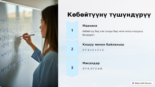  Көбөйтүүнү түшүндүрүү Мааниси Көбөйтүү бир эле санды бир нече жолу кошууну билдирет. Кошуу менен байланыш 2 \* 3 = 2 + 2 + 2. Мисалдар 3 \* 4, 5 \* 2 ж.б. 