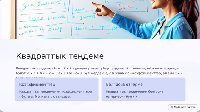  Квадраттык теңдеме Квадраттык теңдеме - бул 𝑥 2 x 2 түрүндөгү мүчөсү бар теңдеме. Ал төмөнкүдөй жалпы формада болот: 𝑎 𝑥 2 + 𝑏 𝑥 + 𝑐 = 0 ax 2 +bx+c=0. Бул жерде 𝑎 a, 𝑏 b жана 𝑐 c - коэффициенттер, ал эми 𝑥 x - белгисиз өзгөрмө. Коэффициенттер Белгисиз өзгөрмө Квадраттык теңдеменин коэффициенттери - бул 𝑎 a, 𝑏 b жана 𝑐 c сандары. Квадраттык теңдеменин белгисиз өзгөрмөсү - бул 𝑥 x. 