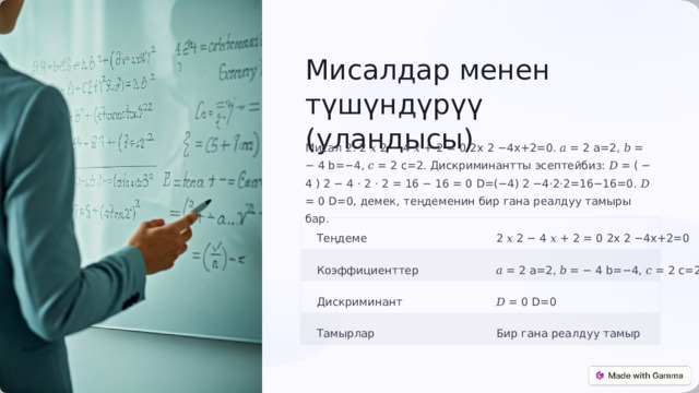  Мисалдар менен түшүндүрүү (уландысы) Мисал 2: 2 𝑥 2 − 4 𝑥 + 2 = 0 2x 2 −4x+2=0. 𝑎 = 2 a=2, 𝑏 = − 4 b=−4, 𝑐 = 2 c=2. Дискриминантты эсептейбиз: 𝐷 = ( − 4 ) 2 − 4 ⋅ 2 ⋅ 2 = 16 − 16 = 0 D=(−4) 2 −4⋅2⋅2=16−16=0. 𝐷 = 0 D=0, демек, теңдеменин бир гана реалдуу тамыры бар. Теңдеме 2 𝑥 2 − 4 𝑥 + 2 = 0 2x 2 −4x+2=0 𝑎 = 2 a=2, 𝑏 = − 4 b=−4, 𝑐 = 2 c=2 Коэффициенттер Дискриминант 𝐷 = 0 D=0 Тамырлар Бир гана реалдуу тамыр 