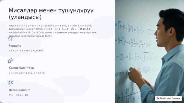  Мисалдар менен түшүндүрүү (уландысы) Мисал 3: 𝑥 2 + 2 𝑥 + 5 = 0 x 2 +2x+5=0. 𝑎 = 1 a=1, 𝑏 = 2 b=2, 𝑐 = 5 c=5. Дискриминантты эсептейбиз: 𝐷 = 2 2 − 4 ⋅ 1 ⋅ 5 = 4 − 20 = − 16 D=2 2 −4⋅1⋅5=4−20=−16. 𝐷 Теңдеме 𝑥 2 + 2 𝑥 + 5 = 0 x 2 +2x+5=0 Коэффициенттер 𝑎 = 1 a=1, 𝑏 = 2 b=2, 𝑐 = 5 c=5 Дискриминант 𝐷 = − 16 D=−16 Тамырлар Комплекстүү сандар 