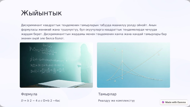  Жыйынтык Дискриминант квадраттык теңдеменин тамырларын табууда маанилүү ролду ойнойт. Анын формуласы жөнөкөй жана түшүнүктүү, бул окуучуларга квадраттык теңдемелерди чечүүдө жардам берет. Дискриминанттын жардамы менен теңдеменин канча жана кандай тамырлары бар экенин оңой эле билсе болот. Формула Тамырлар 𝐷 = 𝑏 2 − 4 𝑎 𝑐 D=b 2 −4ac Реалдуу же комплекстүү 