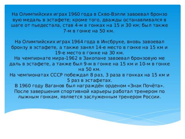На Олим­пий­ских играх 1960 года в Скво-Вэл­ли за­во­е­вал брон­зо­вую ме­даль в эс­та­фе­те; кроме того, два­жды оста­нав­ли­вал­ся в шаге от пье­де­ста­ла, став 4-м в гон­ках на 15 и 30 км; был также 7-м в гонке на 50 км.   На Олим­пий­ских играх 1964 года в Инсбру­ке, вновь за­во­е­вал брон­зу в эс­та­фе­те, а также занял 14-е место в гонке на 15 км и 19-е место в гонке на 30 км.  На чем­пи­о­на­те ми­ра-1962 в За­ко­пане за­во­е­вал брон­зо­вую ме­даль в эс­та­фе­те, а также был 9-м в гонке на 15 км и 10-м в гонке на 50 км.  На чем­пи­о­на­тах СССР по­беж­дал 8 раз, 3 раза в гон­ках на 15 км и 5 раз в эстафетах.  В 1960 году Ва­га­нов был на­граж­дён ор­де­ном «Знак По­чё­та». После за­вер­ше­ния спор­тив­ной ка­рье­ры ра­бо­тал тре­не­ром по лыж­ным гон­кам, яв­ля­ет­ся за­слу­жен­ным тре­не­ром Рос­сии. 