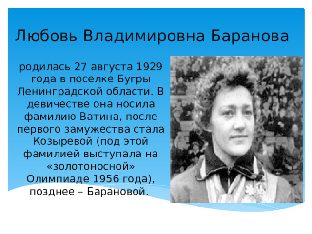 Любовь Владимировна Баранова родилась 27 августа 1929 года в поселке Бугры Ленинградской области. В девичестве она носила фамилию Ватина, после первого замужества стала Козыревой (под этой фамилией выступала на «золотоносной» Олимпиаде 1956 года), позднее – Барановой. 