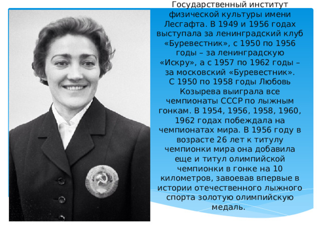 В 1958 году Любовь Владимировна окончила Государственный институт физической культуры имени Лесгафта. В 1949 и 1956 годах выступала за ленинградский клуб «Буревестник», с 1950 по 1956 годы – за ленинградскую «Искру», а с 1957 по 1962 годы – за московский «Буревестник».  С 1950 по 1958 годы Любовь Козырева выиграла все чемпионаты СССР по лыжным гонкам. В 1954, 1956, 1958, 1960, 1962 годах побеждала на чемпионатах мира. В 1956 году в возрасте 26 лет к титулу чемпионки мира она добавила еще и титул олимпийской чемпионки в гонке на 10 километров, завоевав впервые в истории отечественного лыжного спорта золотую олимпийскую медаль. 