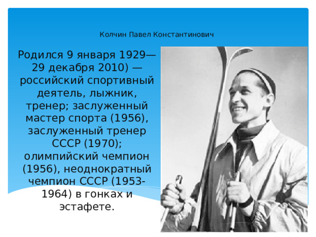 ￼   Колчин Павел Константинович Родился 9 января 1929— 29 декабря 2010) — российский спортивный деятель, лыжник, тренер; заслуженный мастер спорта (1956), заслуженный тренер СССР (1970); олимпийский чемпион (1956), неоднократный чемпион СССР (1953-1964) в гонках и эстафете. 
