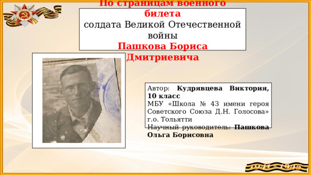 По страницам военного билета солдата Великой Отечественной войны Пашкова Бориса Дмитриевича Автор: Кудрявцева Виктория, 10 класс МБУ «Школа № 43 имени героя Советского Союза Д.Н. Голосова» г.о. Тольятти Научный руководитель: Пашкова Ольга Борисовна 