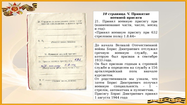 10 страница. V. Принятие военной присяги 21. Принял военную присягу при (наименование части, число, месяц и год): «Принял военную присягу при 632 стреловом полку 1.8.44» До начала Великой Отечественной войны Борис Дмитриевич отслужил срочную военную службу, на которую был призван в сентябре 1933 года. Он был признан годным к строевой службе и определен на службу в 156 артиллерийский полк вначале курсантом. От родственников мы узнали, что затем Борис Дмитриевич получил военную специальность - 1 – стрелок, автоматчик и пулеметчик. Присягу Борис Дмитриевич принял 1 августа 1944 года 