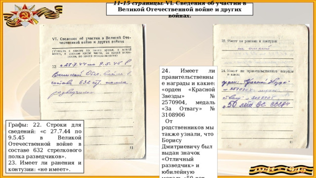 11-15 страницы. VI. Сведения об участии в Великой Отечественной войне и других войнах. 24. Имеет ли правительственные награды и какие: «орден «Красной Звезды» № 2570904, медаль «За Отвагу» № 3108906  От родственников мы также узнали, что Борису Дмитриевичу был выдан значок «Отличный разведчик» и юбилейную медаль «50 лет Вооруженных Сил СССР». Графы: 22. Строки для сведений: «с 27.7.44 по 9.5.45 в Великой Отечественной войне в составе 632 стрелкового полка разведчиков». 23. Имеет ли ранения и контузии: «не имеет».  