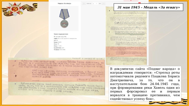 31 мая 1945 – Медаль «За отвагу» В документах сайта «Подвиг народа» о награждении говорится: «Стрелка роты автоматчиков рядового Пашкова Бориса Дмитриевича, за то, что он в наступательном бою 24.04.1945 года, при формировании реки Хавель один из первых форсировал ее и первым ворвался в траншею противника, чем содействовал успеху боя». 
