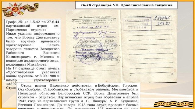  16-18 страницы. VII. Дополнительные сведения. Графа 25: «с 1.5.42 по 27.6.44 партизанский отряд им. Пархоменко – стрелок» Ниже указана информация о том, что Борису Дмитриевичу было вручено временное удостоверение. Запись заверена печатью Заводского Районного Военного Комиссариата г. Минска и подписью должностного лица, полковника Михайлова. На 17 странице стоит печать «Удостоверение участника войны вручено» от 8.09.1980 и номер удостоверения «А897305». Страница 18 пустая. Отряд имени Пахоменко действовал в Бобруйском, Глуском, Октябрьском, Старобинском и Любанском районах Могилевской и Полесской областей Белорусской ССР. Борис Дмитриевич был стрелком - радистом. Партизанский отряд был образован в апреле 1942 года из партизанских групп А. С. Шашуры, А. И. Кудашева, Евгения Левинского. До января 1943 года отряд проводил боевые операции самостоятельно. Он насчитывал 128 партизан на день соединения с частями Красной Армии. 