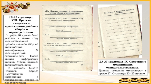 19-22 страницы. VIII. Краткие сведения о прохождении учебных сборов и переподготовки.  В графе 26 нужно было указать в каком году военнообязанный прошел дневной сбор по должностной квалификации, № военно-учетной специальности. После данной информации должна стоять подпись должностного лица.  В военном билете Пашкова Бориса Дмитриевича информация о прохождении сборов и переподготовки отсутствует. (Скорее всего потому что, когда Б.Д. Пашков получил военный билет ему уже было 50 лет) 23-25 страницы. IX.  Сведения о медицинских освидетельствования. Данные сведения отсутствуют в графе 27. Страницы 23- 25 пустые. 