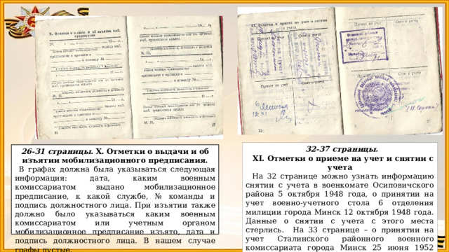 32-37 страницы. XI. Отметки о приеме на учет и снятии с учета На 32 странице можно узнать информацию снятии с учета в военкомате Осиповичского района 5 октября 1948 года, о принятии на учет военно-учетного стола 6 отделения милиции города Минск 12 октября 1948 года. Данные о снятии с учета с этого места стерлись. На 33 странице – о принятии на учет Сталинского районного военного комиссариата города Минск 25 июня 1952 года и снятии с учета 12 января 1961 года. Все записи заверены печатями и подписями должностных лиц. 26-31 страницы. X. Отметки о выдачи и об изъятии мобилизационного предписания.  В графах должна была указываться следующая информация: дата, каким военным комиссариатом выдано мобилизационное предписание, к какой службе, № команды и подпись должностного лица. При изъятии также должно было указываться каким военным комиссариатом или учетным органом мобилизационное предписание изъято, дата и подпись должностного лица. В нашем случае графы пустые. 