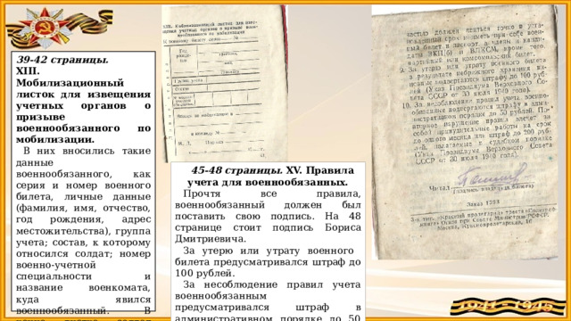 39-42 страницы. XIII. Мобилизационный листок для извещения учетных органов о призыве военнообязанного по мобилизации.  В них вносились такие данные военнообязанного, как серия и номер военного билета, личные данные (фамилия, имя, отчество, год рождения, адрес местожительства), группа учета; состав, к которому относился солдат; номер военно-учетной специальности и название военкомата, куда явился военнообязанный. В конце листка солдат должен был поставить свою подпись и дату. Данные страницы в военном билете Бориса Дмитриевича пусты. 45-48 страницы. XV. Правила учета для военнообязанных. Прочтя все правила, военнообязанный должен был поставить свою подпись. На 48 странице стоит подпись Бориса Дмитриевича. За утерю или утрату военного билета предусматривался штраф до 100 рублей. За несоблюдение правил учета военнообязанным предусматривался штраф в административном порядке до 50 рублей, а за повторное нарушение правил – до 200 рублей. 