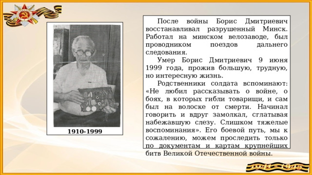 После войны Борис Дмитриевич восстанавливал разрушенный Минск. Работал на минском велозаводе, был проводником поездов дальнего следования.  Умер Борис Дмитриевич 9 июня 1999 года, прожив большую, трудную, но интересную жизнь.  Родственники солдата вспоминают: «Не любил рассказывать о войне, о боях, в которых гибли товарищи, и сам был на волоске от смерти. Начинал говорить и вдруг замолкал, сглатывая набежавшую слезу. Слишком тяжелые воспоминания». Его боевой путь, мы к сожалению, можем проследить только по документам и картам крупнейших битв Великой Отечественной войны.                1910-1999 