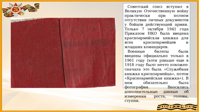 Советский союз вступил в Великую Отечественную войну практически при полном отсутствии личных документов у бойцов действующей армии. Только 7 октября 1941 года Приказом НКО была введена красноармейская книжка для всех красноармейцев и младших командиров.  Военные билеты были введены официально только в 1961 году (хотя раньше еще в 1918 году было нечто похожее: сначала это была «Служебная книжка красноармейца», потом «Красноармейская книжка») . В нем обязательно была фотография. Вносились дополнительные данные об измерении роста, головы, ступни. 