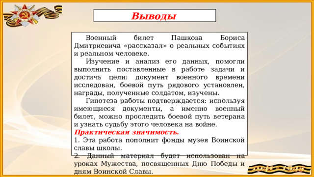 Выводы  Военный билет Пашкова Бориса Дмитриевича «рассказал» о реальных событиях и реальном человеке.  Изучение и анализ его данных, помогли выполнить поставленные в работе задачи и достичь цели: документ военного времени исследован, боевой путь рядового установлен, награды, полученные солдатом, изучены.  Гипотеза работы подтверждается: используя имеющиеся документы, а именно военный билет, можно проследить боевой путь ветерана и узнать судьбу этого человека на войне. Практическая значимость.  1. Эта работа пополнит фонды музея Воинской славы школы. 2. Данный материал будет использован на уроках Мужества, посвященных Дню Победы и дням Воинской Славы. 