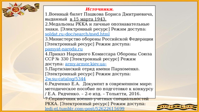 Источники. Военный билет Пашкова Бориса Дмитриевича, выданный в 15 марта 1943. Медальоны РККА и личные опознавательные знаки. [Электронный ресурс] Режим доступа: soldat . ru › doc / search / med . html Министерство обороны Российской Федерации [Электронный ресурс] Режим доступа: pamyat-naroda.ru Приказ Народного Комиссара Обороны Союза ССР № 330 [Электронный ресурс] Режим доступа: army.armor.kiev.ua› Партизанский отряд имени Пархоменко. [Электронный ресурс] Режим доступа: 2w.su›catalog/5344 Рядченко Е.А. Документ в современном мире: методическое пособие по подготовке к конкурсу / Е.А. Рядченко. – 2-е изд. – Тольятти, 2016. Справочник военно-учетных специальностей РККА. [Электронный ресурс] Режим доступа: ledi - el . tumblr . com › post /52622615699 