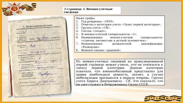 1 страница. Ⅰ. Военно-учетные сведения Ниже графы: Год рождения: «1910». Отметка о категории учета: «Запас первой категории». Группа учета: «СВ». Состав: «солдат». № военно-учетной специальности: «1». Наименование военно-учетной специальности: «стрелок, автоматчик и ручной пулеметчик». Наименование должностной квалификации: «Разведчик». Военное звание: «рядовой». Из военно-учетных сведений на пронумерованной первой странице можно узнать, что он относился к запасу первой категории. Данная категория означала, что военнообязанный представлял для армии наибольшую ценность, значит, в случае мобилизации призывался в первую очередь. Группа учета Бориса Дмитриевича - СВ. Это означало, что он уже служил в Вооруженных Силах СССР. 