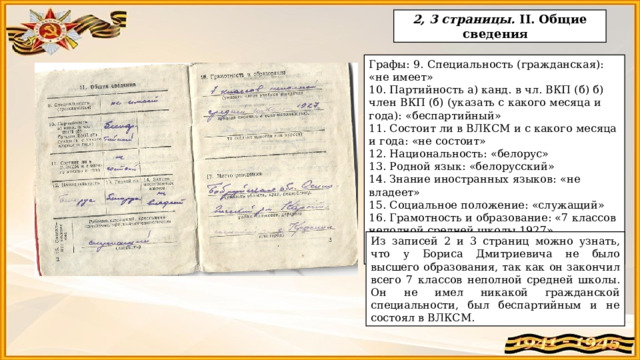  2, 3 страницы. II. Общие сведения  Графы: 9. Специальность (гражданская): «не имеет» 10. Партийность а) канд. в чл. ВКП (б) б) член ВКП (б) (указать с какого месяца и года): «беспартийный» 11. Состоит ли в ВЛКСМ и с какого месяца и года: «не состоит» 12. Национальность: «белорус» 13. Родной язык: «белорусский» 14. Знание иностранных языков: «не владеет» 15. Социальное положение: «служащий» 16. Грамотность и образование: «7 классов неполной средней школы 1927» 17. Место рождения: «Бобруйская обл. Осиповичский р-н д. Красное» Из записей 2 и 3 страниц можно узнать, что у Бориса Дмитриевича не было высшего образования, так как он закончил всего 7 классов неполной средней школы. Он не имел никакой гражданской специальности, был беспартийным и не состоял в ВЛКСМ. 