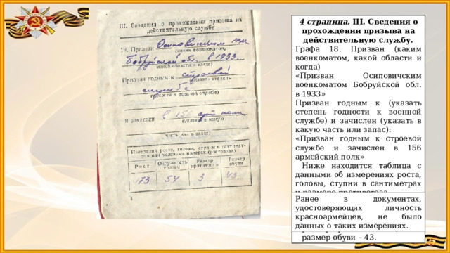 4 страница. III. Сведения о прохождении призыва на действительную службу. Графа 18. Призван (каким военкоматом, какой области и когда) «Призван Осиповичским военкоматом Бобруйской обл. в 1933» Призван годным к (указать степень годности к военной службе) и зачислен (указать в какую часть или запас): «Призван годным к строевой службе и зачислен в 156 армейский полк» Ниже находится таблица с данными об измерениях роста, головы, ступни в сантиметрах и размере противогаза. Рост Бориса Дмитриевича – 173, окружность головы – 54, размер противогаза – 3, размер обуви – 43. Ранее в документах, удостоверяющих личность красноармейцев, не было данных о таких измерениях. 