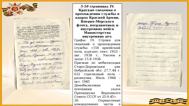 5-10 страницы. IV. Краткие сведения о прохождении службы в кадрах Красной Армии, Военно-Морского флота, пограничных и внутренних войск Министерства внутренних дел. Графы: 19. Строки для сведений о прохождении службы: «156 армейский полк, курсант, сент. 1933 – авг. 1938 г.. Уволен в запас 15.8.1938. Призван по мобилизации Старо-Дорожским рвк Бобруйской обл. 27.7.44 г. 632 стрелковый полк – разведчик. Июль 1944 – окт. 1945 Демобилизован на основании указа Президиума Верховного Совета СССР от 25.9.45». 20. Определение командование части о возможном использовании в военное время: «отсутствует». 7-9 страницы - пустые. 