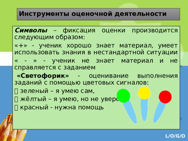 Инструменты оценочной деятельности Символы – фиксация оценки производится следующим образом: «+» - ученик хорошо знает материал, умеет использовать знания в нестандартной ситуации « - » - ученик не знает материал и не справляется с заданием   «Светофорик» - оценивание выполнения заданий с помощью цветовых сигналов:  зеленый – я умею сам,  жёлтый – я умею, но не уверен,  красный - нужна помощь   