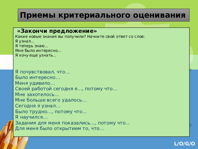 Приемы критериального оценивания  «Закончи предложение» Какие новые знания вы получили? Начните свой ответ со слов: Я узнал… Я теперь знаю… Мне было интересно… Я хочу еще узнать… Я почувствовал, что… Было интересно… Меня удивило… Своей работой сегодня я…, потому что... Мне захотелось… Мне больше всего удалось… Сегодня я узнал… Было трудно…, потому что... Я научился… Задания для меня показались…, потому что... Для меня было открытием то, что… 
