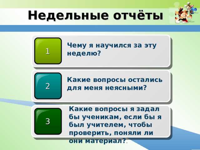 Недельные отчёты Чему я научился за эту неделю? 1 Какие вопросы остались для меня неясными?  2 Какие вопросы я задал бы ученикам, если бы я был учителем, чтобы проверить, поняли ли они материал? . 3 