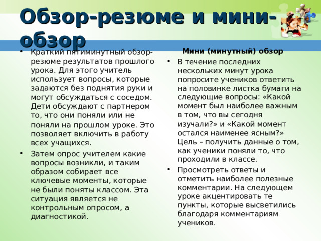 Обзор-резюме и мини-обзор Мини (минутный) обзор В течение последних нескольких минут урока попросите учеников ответить на половинке листка бумаги на следующие вопросы: «Какой момент был наиболее важным в том, что вы сегодня изучали?» и «Какой момент остался наименее ясным?» Цель – получить данные о том, как ученики поняли то, что проходили в классе. Просмотреть ответы и отметить наиболее полезные комментарии. На следующем уроке акцентировать те пункты, которые высветились благодаря комментариям учеников .  Краткий пятиминутный обзор-резюме результатов прошлого урока. Для этого учитель использует вопросы, которые задаются без поднятия руки и могут обсуждаться с соседом. Дети обсуждают с партнером то, что они поняли или не поняли на прошлом уроке. Это позволяет включить в работу всех учащихся. Затем опрос учителем какие вопросы возникли, и таким образом собирает все ключевые моменты, которые не были поняты классом. Эта ситуация является не контрольным опросом, а диагностикой. 