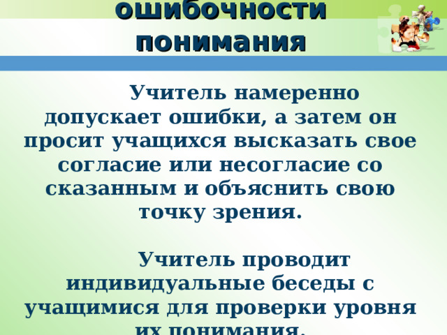    Проверка ошибочности понимания   Учитель намеренно допускает ошибки, а затем он просит учащихся высказать свое согласие или несогласие со сказанным и объяснить свою точку зрения.   Учитель проводит индивидуальные беседы с учащимися для проверки уровня их понимания. 