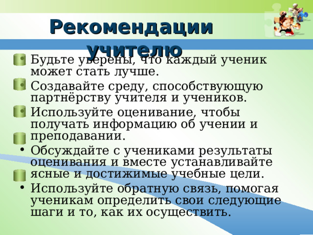 Рекомендации учителю Будьте уверены, что каждый ученик может стать лучше. Создавайте среду, способствующую партнёрству учителя и учеников. Используйте оценивание, чтобы получать информацию об учении и преподавании. Обсуждайте с учениками результаты оценивания и вместе устанавливайте ясные и достижимые учебные цели. Используйте обратную связь, помогая ученикам определить свои следующие шаги и то, как их осуществить. 