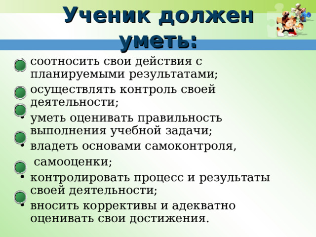 Ученик должен уметь: соотносить свои действия с планируемыми результатами; осуществлять контроль своей деятельности; уметь оценивать правильность выполнения учебной задачи;  владеть основами самоконтроля,  самооценки; контролировать процесс и результаты своей деятельности; вносить коррективы и адекватно оценивать свои достижения. 