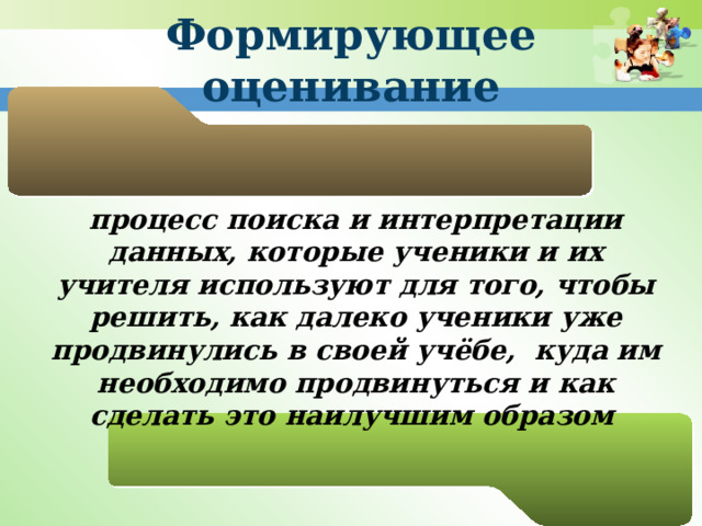 Формирующее оценивание процесс поиска и интерпретации данных, которые ученики и их учителя используют для того, чтобы решить, как далеко ученики уже продвинулись в своей учёбе, куда им необходимо продвинуться и как сделать это наилучшим образом  
