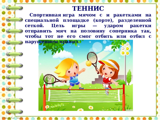 ТЕННИС Спортивная игра мячом с и ракетками на специальной площадке (корте), разделенной сеткой. Цель игры — ударом ракетки отправить мяч на половину соперника так, чтобы тот не его смог отбить или отбил с нарушением правил . 