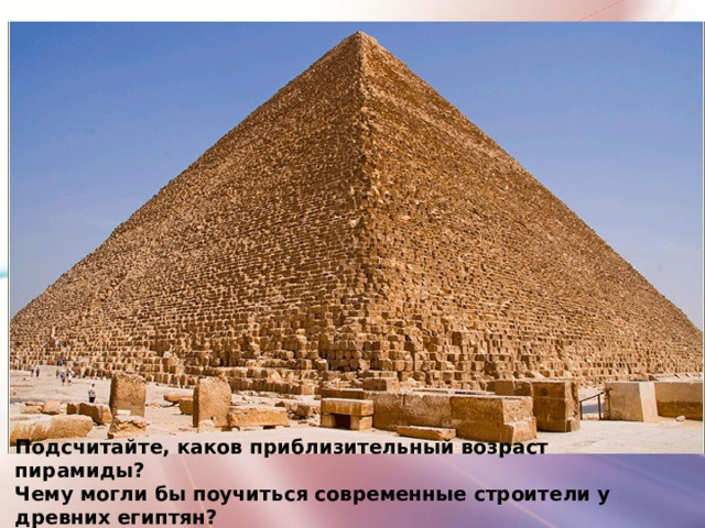 Подсчитайте, каков приблизительный возраст пирамиды? Чему могли бы поучиться современные строители у древних египтян? 