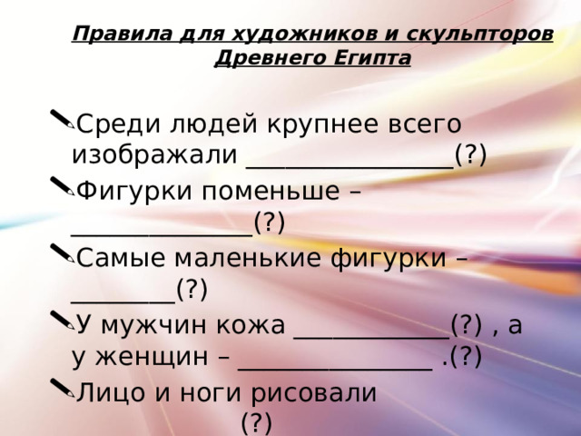 Правила для художников и скульпторов Древнего Египта Среди людей крупнее всего изображали ________________(?) Фигурки поменьше – ______________(?) Самые маленькие фигурки – ________(?) У мужчин кожа ____________(?) , а у женщин – _______________ .(?) Лицо и ноги рисовали _____________(?) Глаза и плечи рисовали ____________(?)  