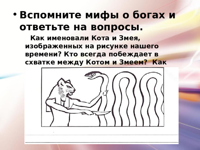 Вспомните мифы о богах и ответьте на вопросы.  Как именовали Кота и Змея, изображенных на рисунке нашего времени? Кто всегда побеждает в схватке между Котом и Змеем? Как долго продолжается? 