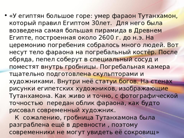 «У египтян большое горе: умер фараон Тутанхамон, который правил Египтом 30лет. Для него была возведена самая большая пирамида в Древнем Египте, построенная около 2600 г. до н.э. На церемонию погребения собралось много людей. Вот несут тело фараона на погребальный костёр. После обряда, пепел соберут в специальный сосуд и поместят внутрь гробницы. Погребальная камера тщательно подготовлена скульпторами и художниками. Внутри неё статуи богов. На стенах рисунки египетских художников, изображающие Тутанхамона. Как живо и точно, с фотографической точностью передан облик фараона, как будто рисовал современный художник. К сожалению, гробница Тутанхамона была разграблена ещё в древности , поэтому современники не могут увидеть её сокровищ»  