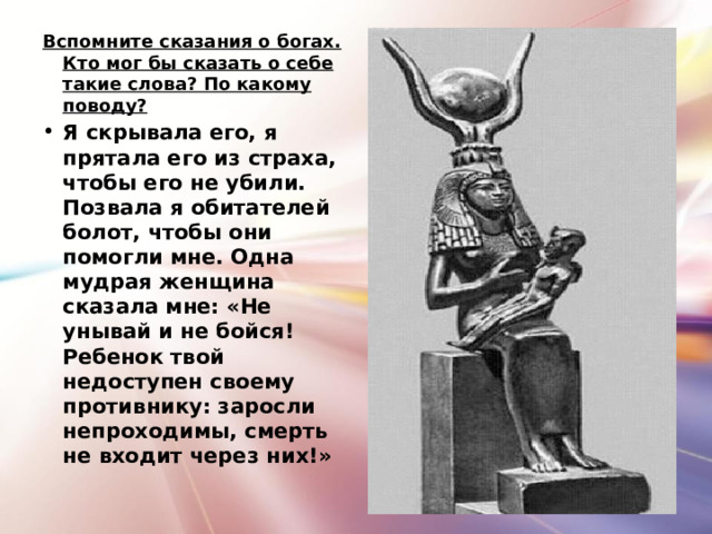 Вспомните сказания о богах. Кто мог бы сказать о себе такие слова? По какому поводу? Я скрывала его, я прятала его из страха, чтобы его не убили. Позвала я обитателей болот, чтобы они помогли мне. Одна мудрая женщина сказала мне: «Не унывай и не бойся! Ребенок твой недоступен своему противнику: заросли непроходимы, смерть не входит через них!»  