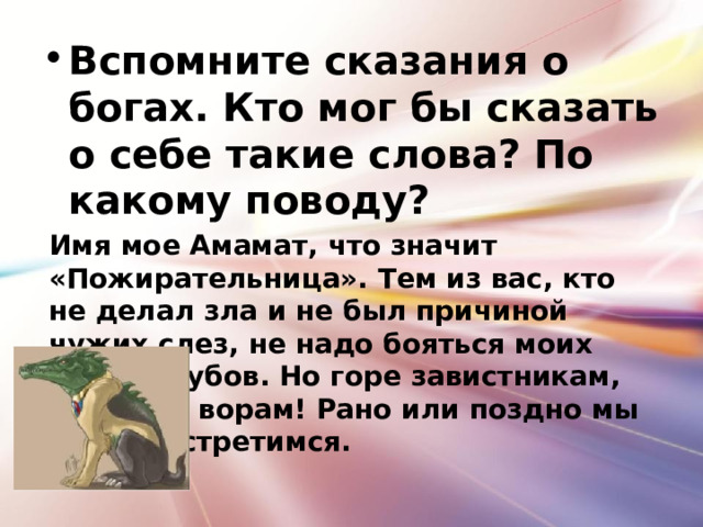 Вспомните сказания о богах. Кто мог бы сказать о себе такие слова? По какому поводу? Имя мое Амамат, что значит «Пожирательница». Тем из вас, кто не делал зла и не был причиной чужих слез, не надо бояться моих острых зубов. Но горе завистникам, лгунам и ворам! Рано или поздно мы с ними встретимся. 